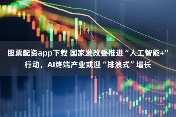 股票配资app下载 国家发改委推进“人工智能+”行动，AI终端产业或迎“排浪式”增长