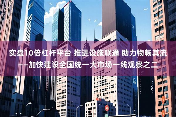 实盘10倍杠杆平台 推进设施联通 助力物畅其流——加快建设全国统一大市场一线观察之二