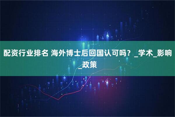 配资行业排名 海外博士后回国认可吗？_学术_影响_政策