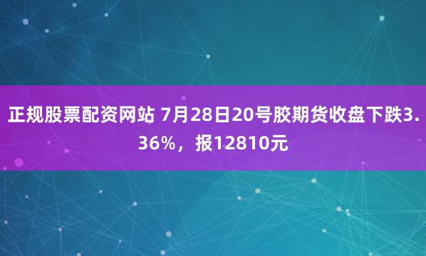 正规股票配资网站 7月28日20号胶期货收盘下跌3.36%，报12810元