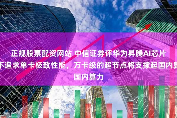 正规股票配资网站 中信证券评华为昇腾AI芯片：不追求单卡极致性能，万卡级的超节点将支撑起国内算力