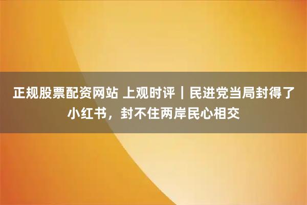 正规股票配资网站 上观时评｜民进党当局封得了小红书，封不住两岸民心相交