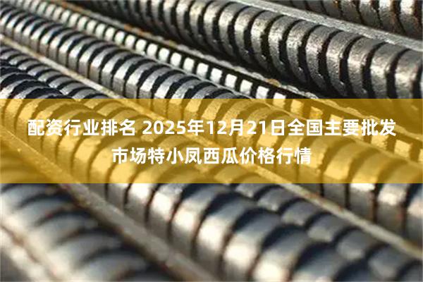 配资行业排名 2025年12月21日全国主要批发市场特小凤西瓜价格行情